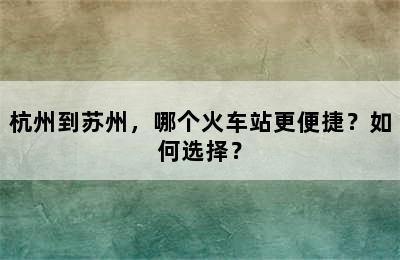 杭州到苏州，哪个火车站更便捷？如何选择？