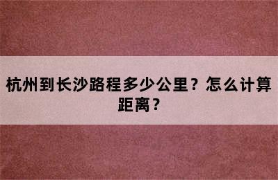 杭州到长沙路程多少公里？怎么计算距离？
