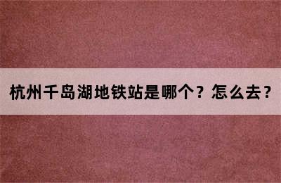 杭州千岛湖地铁站是哪个？怎么去？