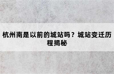 杭州南是以前的城站吗？城站变迁历程揭秘