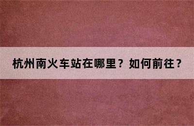 杭州南火车站在哪里？如何前往？