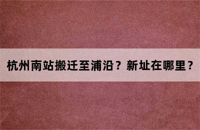 杭州南站搬迁至浦沿？新址在哪里？