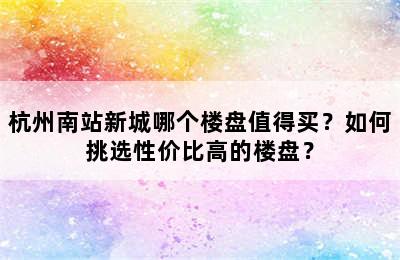 杭州南站新城哪个楼盘值得买？如何挑选性价比高的楼盘？