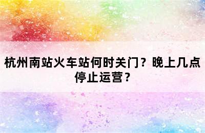 杭州南站火车站何时关门？晚上几点停止运营？