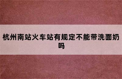 杭州南站火车站有规定不能带洗面奶吗