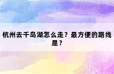 杭州去千岛湖怎么走？最方便的路线是？