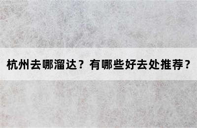 杭州去哪溜达？有哪些好去处推荐？