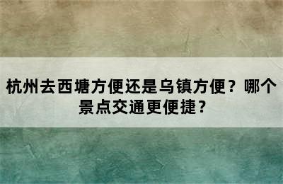 杭州去西塘方便还是乌镇方便？哪个景点交通更便捷？