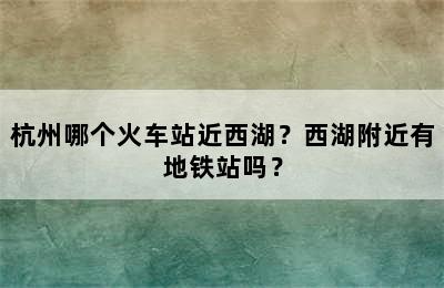 杭州哪个火车站近西湖？西湖附近有地铁站吗？