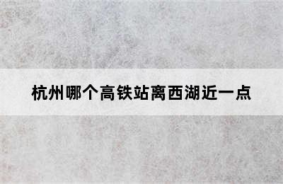 杭州哪个高铁站离西湖近一点
