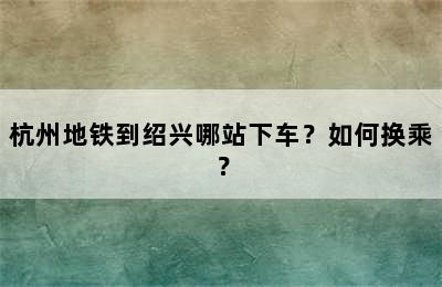 杭州地铁到绍兴哪站下车？如何换乘？