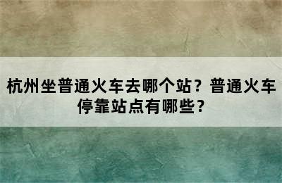 杭州坐普通火车去哪个站？普通火车停靠站点有哪些？