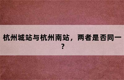 杭州城站与杭州南站，两者是否同一？