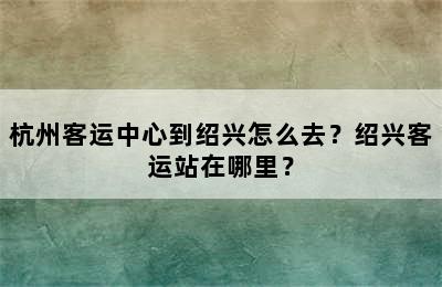 杭州客运中心到绍兴怎么去？绍兴客运站在哪里？