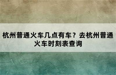杭州普通火车几点有车？去杭州普通火车时刻表查询