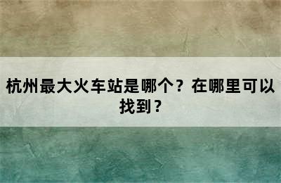 杭州最大火车站是哪个？在哪里可以找到？