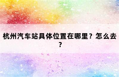 杭州汽车站具体位置在哪里？怎么去？
