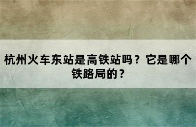 杭州火车东站是高铁站吗？它是哪个铁路局的？