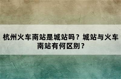 杭州火车南站是城站吗？城站与火车南站有何区别？