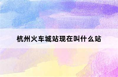 杭州火车城站现在叫什么站