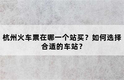 杭州火车票在哪一个站买？如何选择合适的车站？
