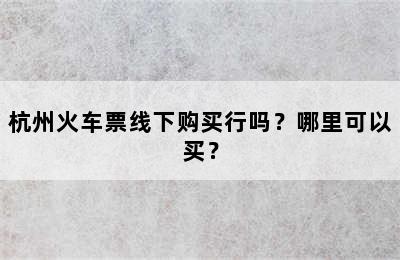 杭州火车票线下购买行吗？哪里可以买？