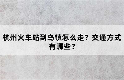 杭州火车站到乌镇怎么走？交通方式有哪些？