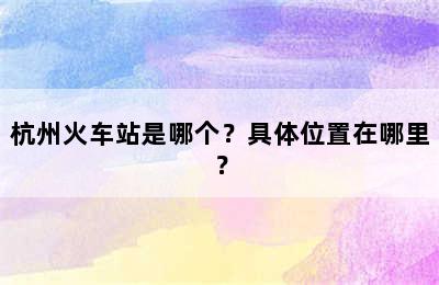 杭州火车站是哪个？具体位置在哪里？