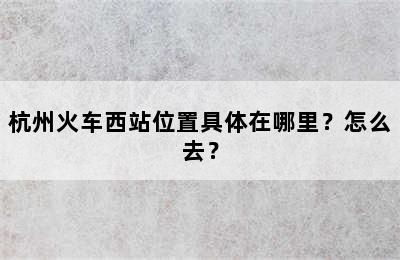 杭州火车西站位置具体在哪里？怎么去？