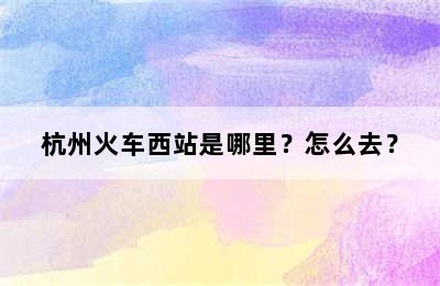 杭州火车西站是哪里？怎么去？