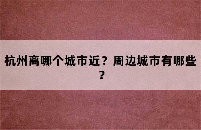 杭州离哪个城市近？周边城市有哪些？