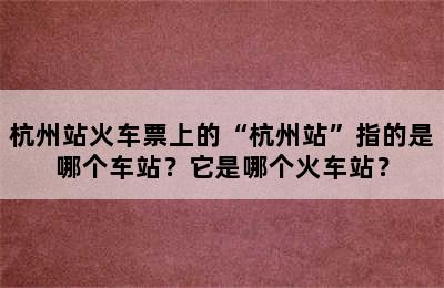 杭州站火车票上的“杭州站”指的是哪个车站？它是哪个火车站？