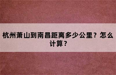 杭州萧山到南昌距离多少公里？怎么计算？