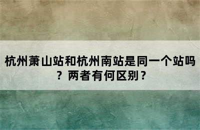 杭州萧山站和杭州南站是同一个站吗？两者有何区别？