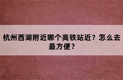 杭州西湖附近哪个高铁站近？怎么去最方便？