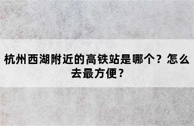 杭州西湖附近的高铁站是哪个？怎么去最方便？