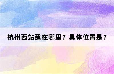 杭州西站建在哪里？具体位置是？