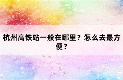杭州高铁站一般在哪里？怎么去最方便？