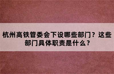杭州高铁管委会下设哪些部门？这些部门具体职责是什么？