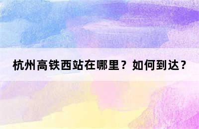 杭州高铁西站在哪里？如何到达？