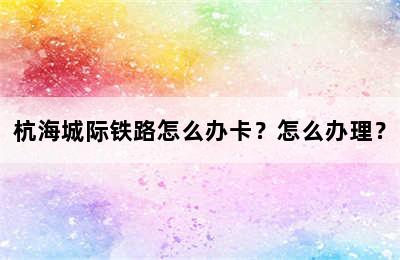 杭海城际铁路怎么办卡？怎么办理？