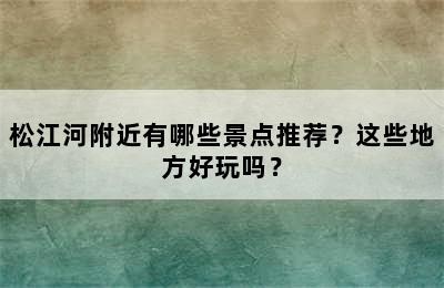 松江河附近有哪些景点推荐？这些地方好玩吗？