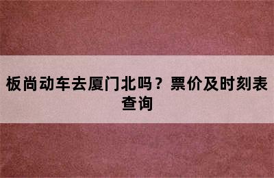 板尚动车去厦门北吗？票价及时刻表查询