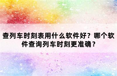 查列车时刻表用什么软件好？哪个软件查询列车时刻更准确？