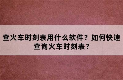 查火车时刻表用什么软件？如何快速查询火车时刻表？