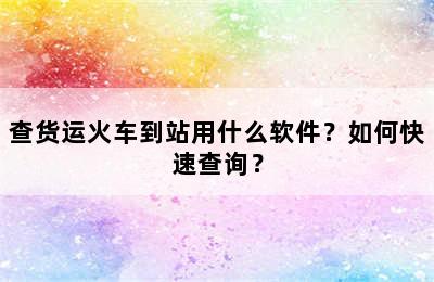 查货运火车到站用什么软件？如何快速查询？