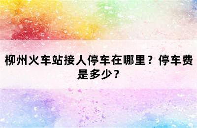 柳州火车站接人停车在哪里？停车费是多少？
