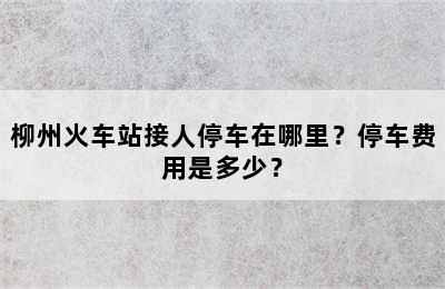 柳州火车站接人停车在哪里？停车费用是多少？