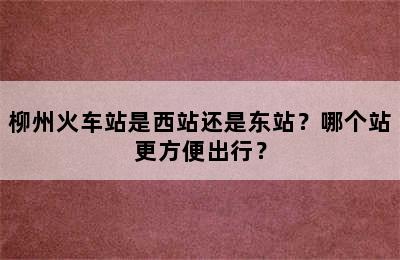 柳州火车站是西站还是东站？哪个站更方便出行？