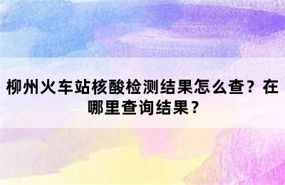 柳州火车站核酸检测结果怎么查？在哪里查询结果？